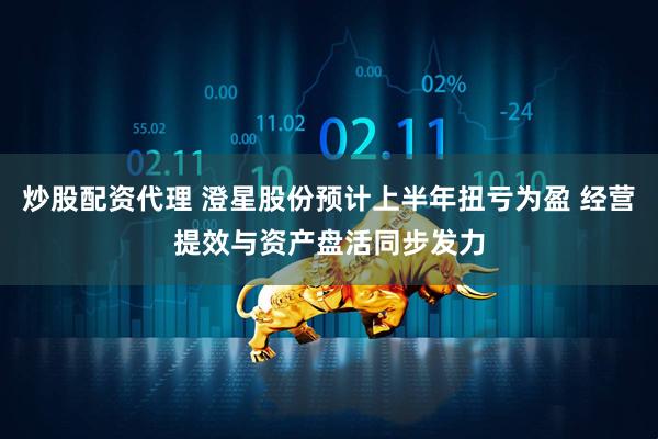 炒股配资代理 澄星股份预计上半年扭亏为盈 经营提效与资产盘活同步发力