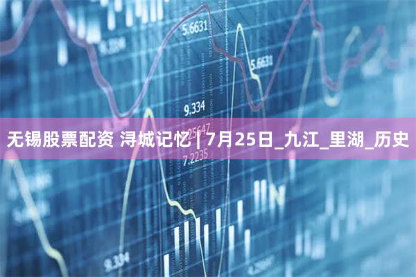 无锡股票配资 浔城记忆 | 7月25日_九江_里湖_历史