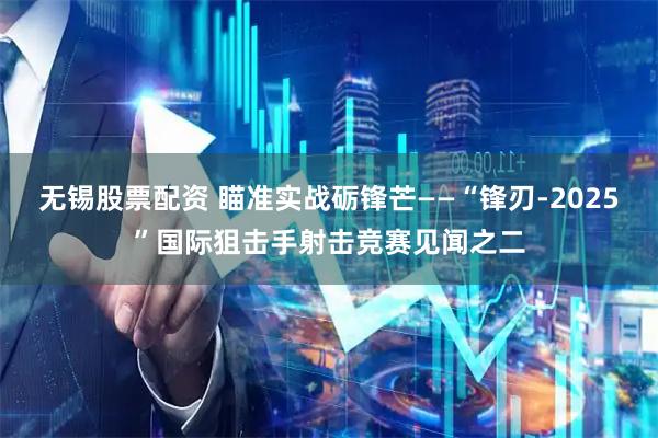 无锡股票配资 瞄准实战砺锋芒——“锋刃-2025”国际狙击手射击竞赛见闻之二