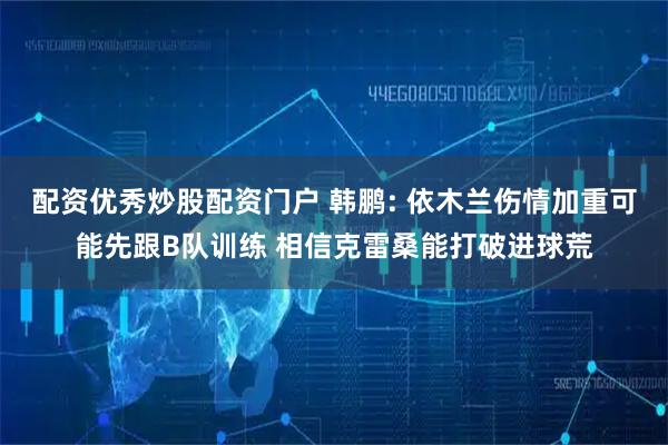 配资优秀炒股配资门户 韩鹏: 依木兰伤情加重可能先跟B队训练 相信克雷桑能打破进球荒