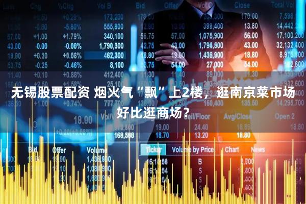 无锡股票配资 烟火气“飘”上2楼，逛南京菜市场好比逛商场？